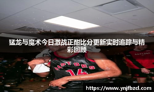 猛龙与魔术今日激战正酣比分更新实时追踪与精彩回顾