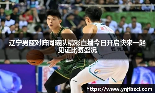 辽宁男篮对阵同曦队精彩直播今日开启快来一起见证比赛盛况
