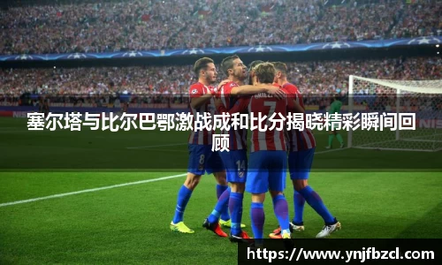 塞尔塔与比尔巴鄂激战成和比分揭晓精彩瞬间回顾