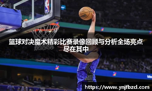 篮球对决魔术精彩比赛录像回顾与分析全场亮点尽在其中