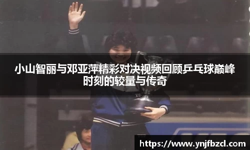 小山智丽与邓亚萍精彩对决视频回顾乒乓球巅峰时刻的较量与传奇